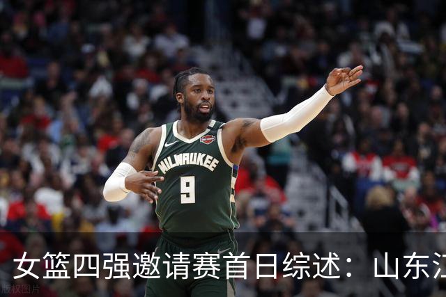 女篮四强邀请赛首日综述：山东/江苏会师决赛 广东/上海争夺第三