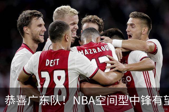 恭喜广东队！NBA空间型中锋有望加盟，亚帅为他裁掉阿祖？