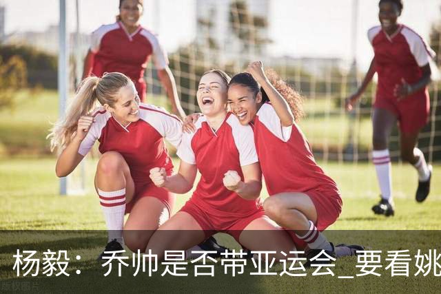 杨毅：乔帅是否带亚运会 要看姚明领导的态度