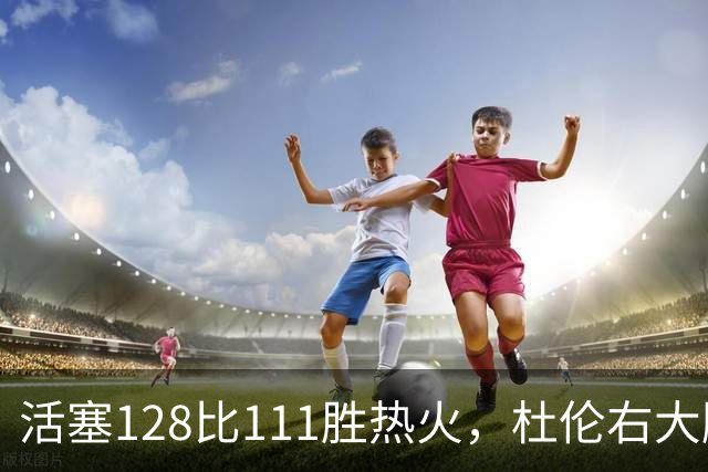 活塞128比111胜热火,杜伦右大腿受伤离场