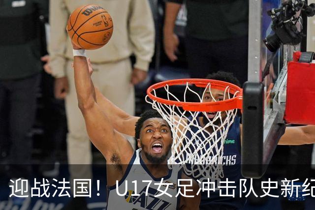 迎战法国!U17女足冲击队史新纪录,马晓旭迎来关键大考