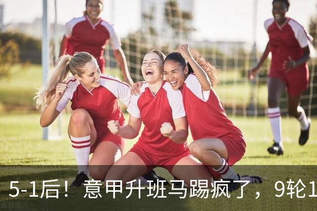 5-1后！意甲升班马踢疯了，9轮17分进前六+反超2豪门，差米兰1分